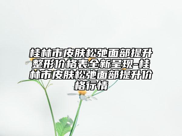 桂林市皮肤松弛面部提升整形价格表全新呈现-桂林市皮肤松弛面部提升价格行情