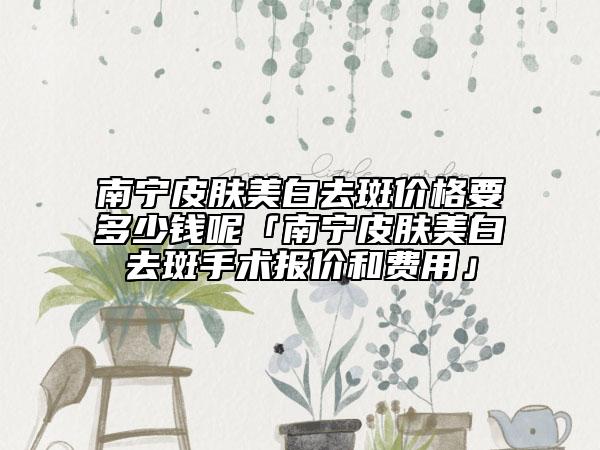 南宁皮肤美白去斑价格要多少钱呢「南宁皮肤美白去斑手术报价和费用」