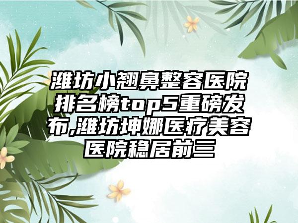 潍坊小翘鼻整容医院排名榜top5重磅发布,潍坊坤娜医疗美容医院稳居前三