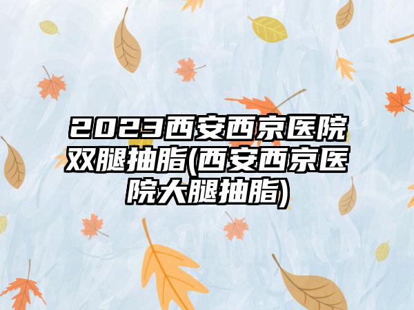 2023西安西京医院双腿抽脂(西安西京医院大腿抽脂)