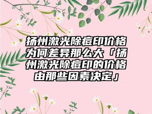 扬州激光除痘印价格为何差异那么大「扬州激光除痘印的价格由那些因素决定」