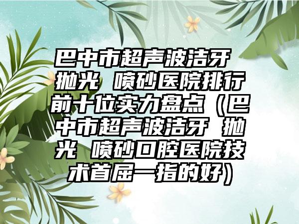 巴中市超声波洁牙 抛光 喷砂医院排行前十位实力盘点（巴中市超声波洁牙 抛光 喷砂口腔医院技术首屈一指的好）