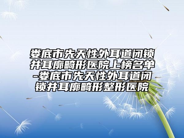 娄底市先天性外耳道闭锁并耳廓畸形医院上榜名单-娄底市先天性外耳道闭锁并耳廓畸形整形医院