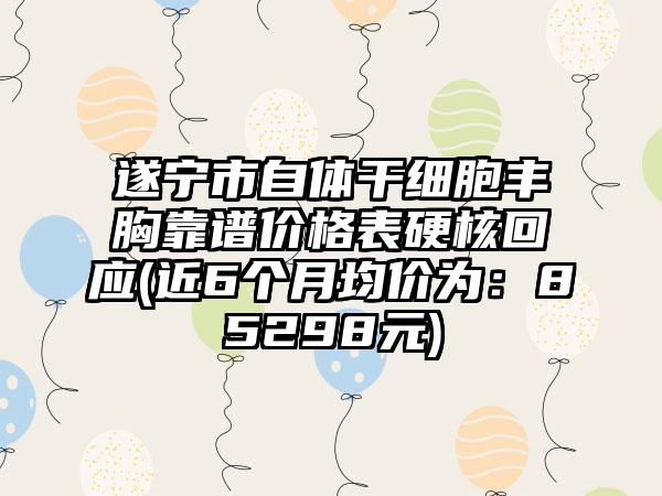 遂宁市自体干细胞丰胸靠谱价格表硬核回应(近6个月均价为：85298元)