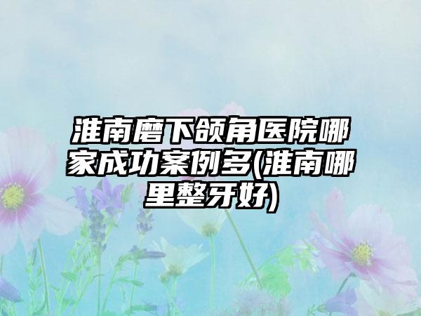 淮南磨下颌角医院哪家成功实例多(淮南哪里整牙好)