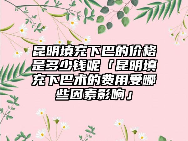 昆明填充下巴的价格是多少钱呢「昆明填充下巴术的费用受哪些因素影响」