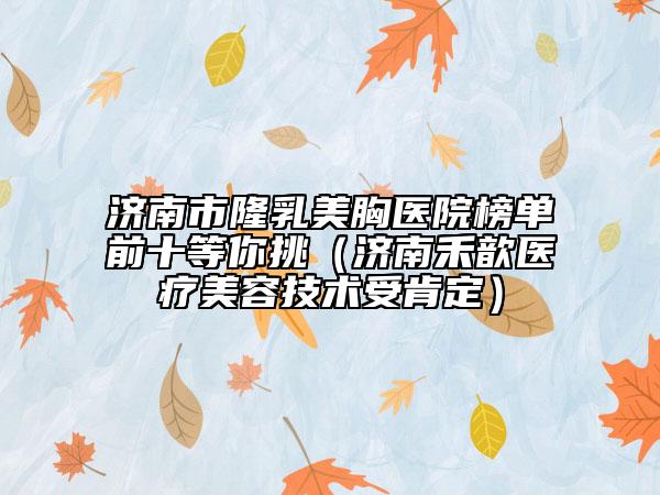 济南市隆乳美胸医院榜单前十等你挑（济南禾歆医疗美容技术受肯定）