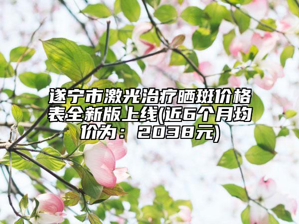 遂宁市激光治疗晒斑价格表全新版上线(近6个月均价为：2038元)