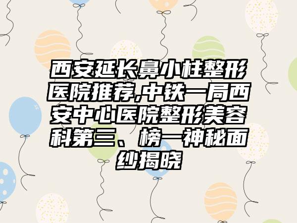 西安延长鼻小柱整形医院推荐,中铁一局西安中心医院整形美容科第三、榜一神秘面纱揭晓