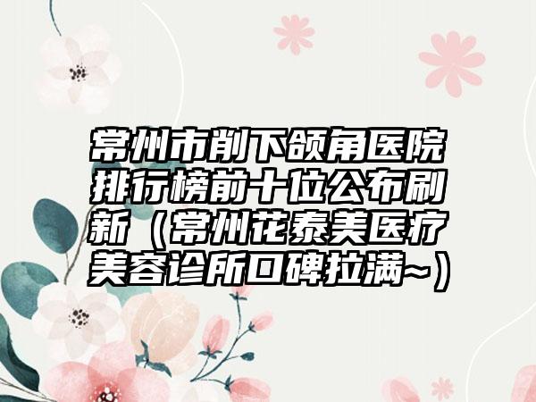 常州市削下颌角医院排行榜前十位公布刷新（常州花泰美医疗美容诊所口碑拉满~）