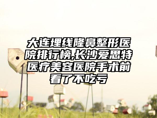 大连埋线七元医院排行榜,长沙爱思特医疗美容医院手术前看了不吃亏