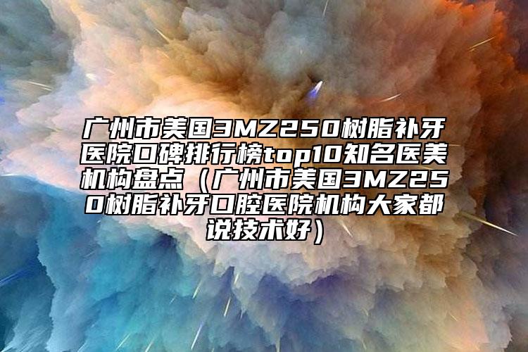 广州市美国3MZ250树脂补牙医院口碑排行榜top10有名医美机构盘点（广州市美国3MZ250树脂补牙口腔医院机构大家都说技术好）