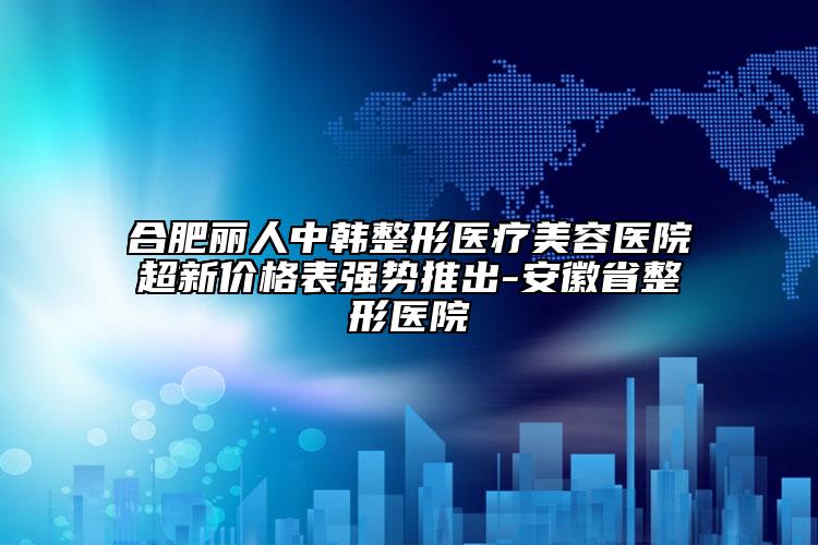 合肥丽人中韩整形医疗美容医院超新价格表强势推出-安徽省整形医院