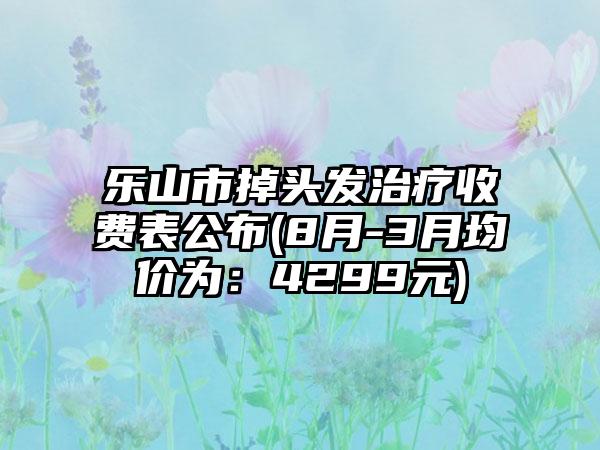 乐山市掉头发治疗收费表公布(8月-3月均价为：4299元)