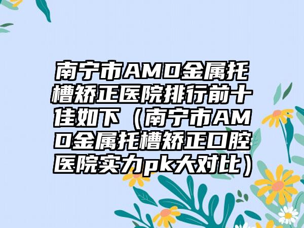 南宁市AMD金属托槽矫正医院排行前十佳如下（南宁市AMD金属托槽矫正口腔医院实力pk大对比）