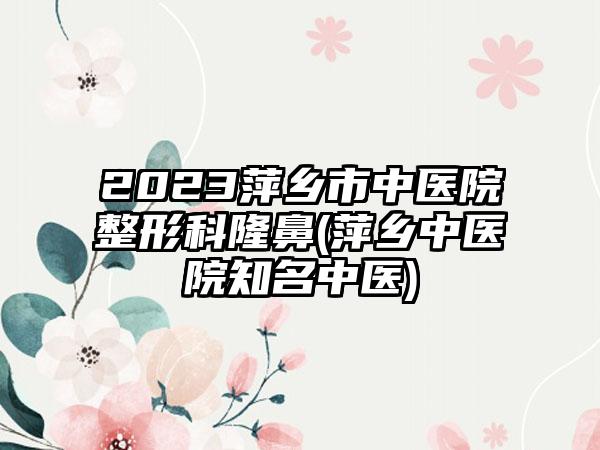 2023萍乡市中医院整形科隆鼻(萍乡中医院有名中医)