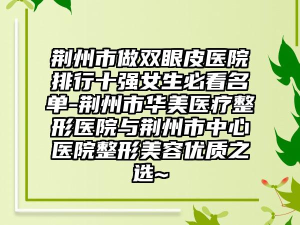 荆州市做双眼皮医院排行十强女生必看名单-荆州市华美医疗整形医院与荆州市中心医院整形美容优质之选~