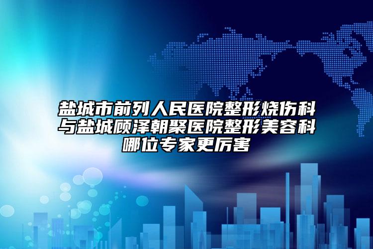 盐城市前列人民医院整形烧伤科与盐城顾泽朝聚医院整形美容科哪位骨干医生更厉害