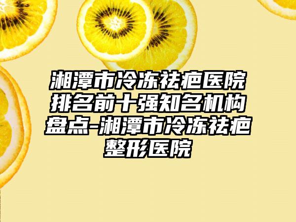 湘潭市冷冻祛疤医院排名前十强有名机构盘点-湘潭市冷冻祛疤整形医院