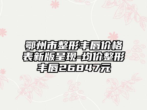 鄂州市整形丰唇价格表新版呈现-均价整形丰唇26847元