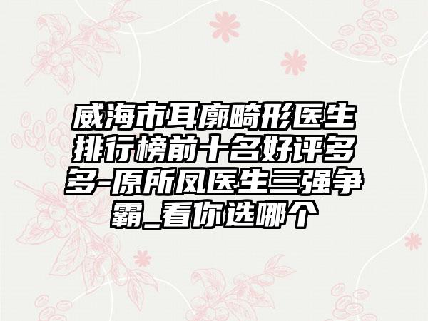 威海市耳廓畸形医生排行榜前十名好评多多-原所凤医生三强争霸_看你选哪个