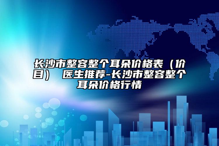 长沙市整容整个耳朵价格表（价目） 医生推荐-长沙市整容整个耳朵价格行情