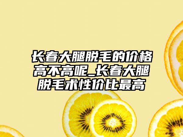 长春大腿脱毛的价格高不高呢_长春大腿脱毛术性价比较高