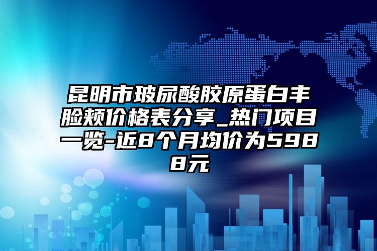 昆明市玻尿酸胶原蛋白丰脸颊价格表分享_热门项目一览-近8个月均价为5988元