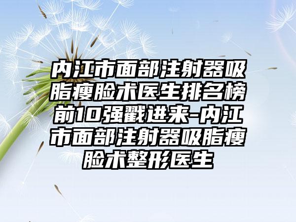 内江市面部注射器吸脂瘦脸术医生排名榜前10强戳进来-内江市面部注射器吸脂瘦脸术整形医生