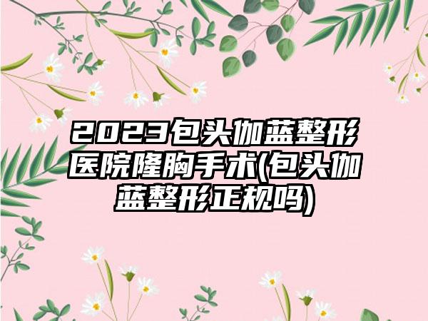 2023包头伽蓝整形医院隆胸手术(包头伽蓝整形正规吗)