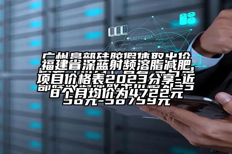 福建省深蓝射频溶脂减肥项目价格表2023分享-近8个月均价为4722元