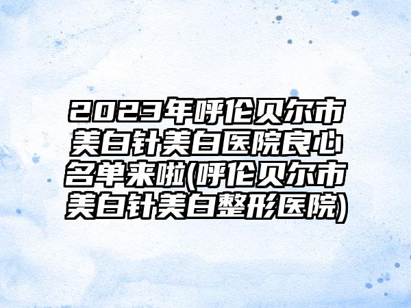 2023年呼伦贝尔市美白针美白医院良心名单来啦(呼伦贝尔市美白针美白整形医院)