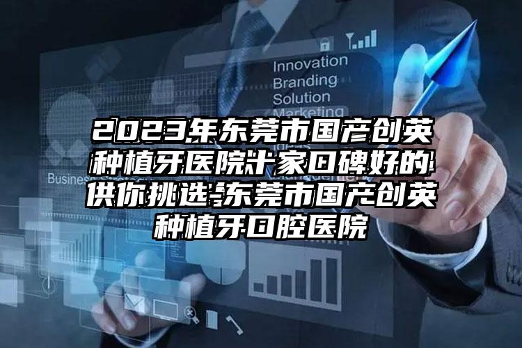 2023年东莞市国产创英种植牙医院十家口碑好的供你挑选-东莞市国产创英种植牙口腔医院