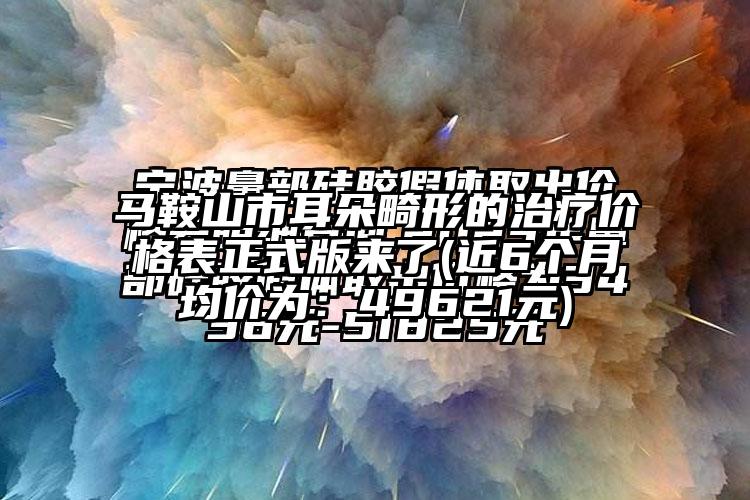 马鞍山市耳朵畸形的治疗价格表正式版来了(近6个月均价为：49621元)