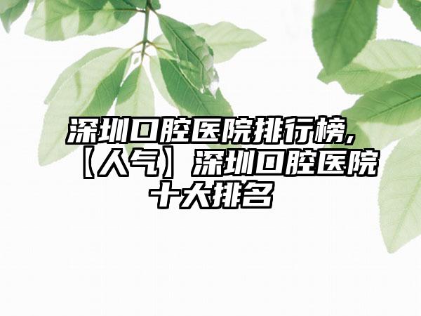 深圳口腔医院排行榜,【人气】深圳口腔医院十大排名