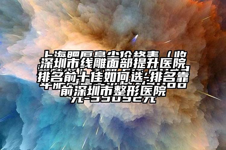 深圳市线雕面部提升医院排名前十佳如何选-排名靠前深圳市整形医院