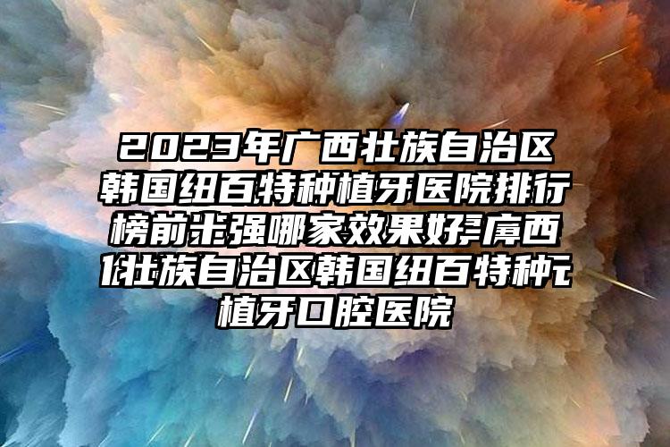 2023年广西壮族自治区韩国纽百特种植牙医院排行榜前十强哪家成果好-广西壮族自治区韩国纽百特种植牙口腔医院