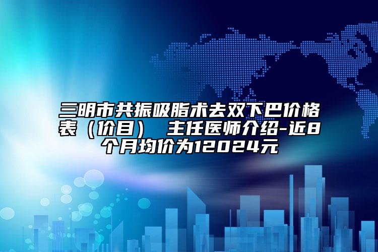 三明市共振吸脂术去双下巴价格表（价目） 主任医师介绍-近8个月均价为12024元