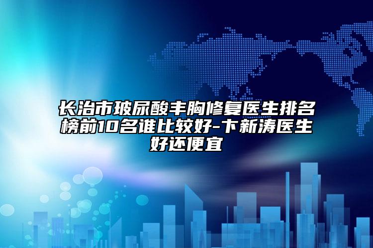 长治市玻尿酸丰胸修复医生排名榜前10名谁比较好-卞新涛医生好还便宜