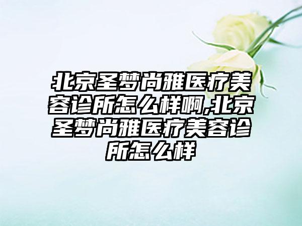 北京圣梦尚雅医疗美容诊所怎么样啊,北京圣梦尚雅医疗美容诊所怎么样