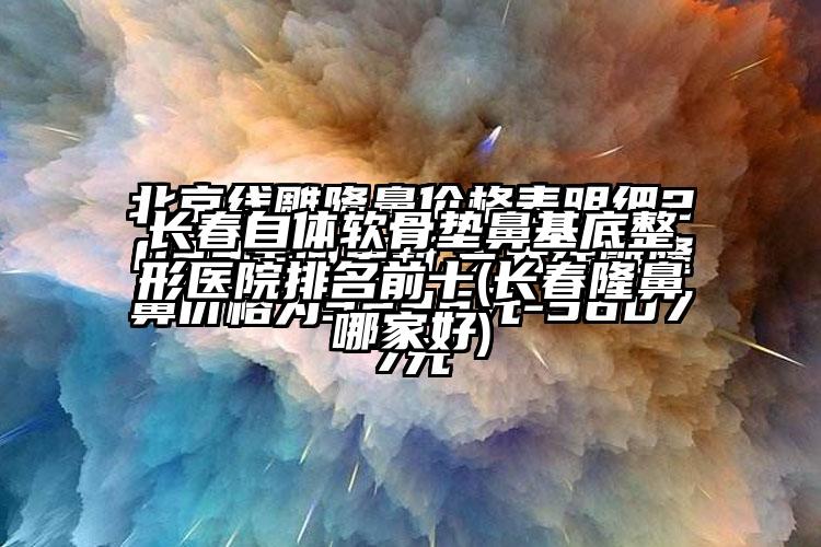 长春自体软骨垫鼻基底整形医院排名前十(长春隆鼻哪家好)