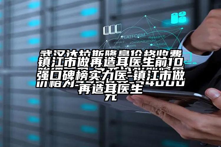 镇江市做再造耳医生前10强口碑榜实力医-镇江市做再造耳医生