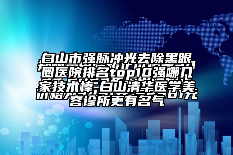 白山市强脉冲光去除黑眼圈医院排名top10强哪几家技术棒-白山清华医学美容诊所更有名气