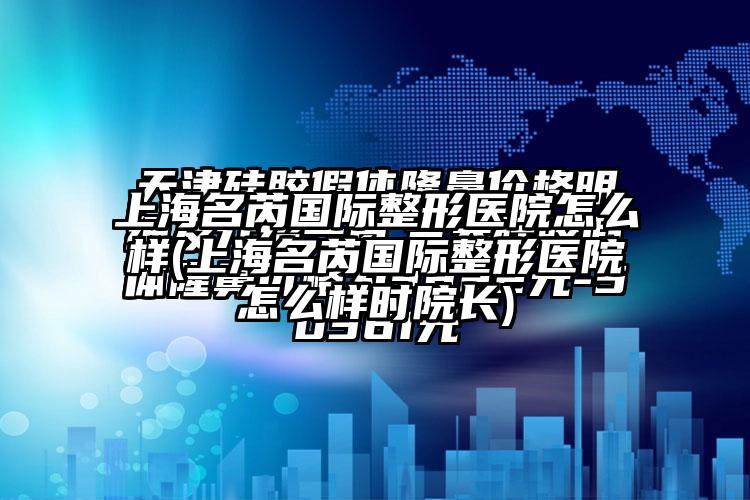 上海名芮国际整形医院怎么样(上海名芮国际整形医院怎么样时院长)