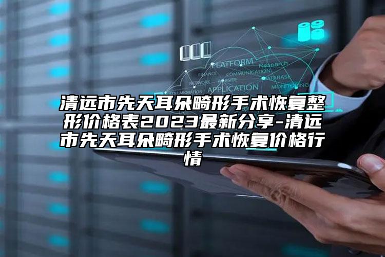 清远市先天耳朵畸形手术修复整形价格表2023非常新分享-清远市先天耳朵畸形手术修复价格行情