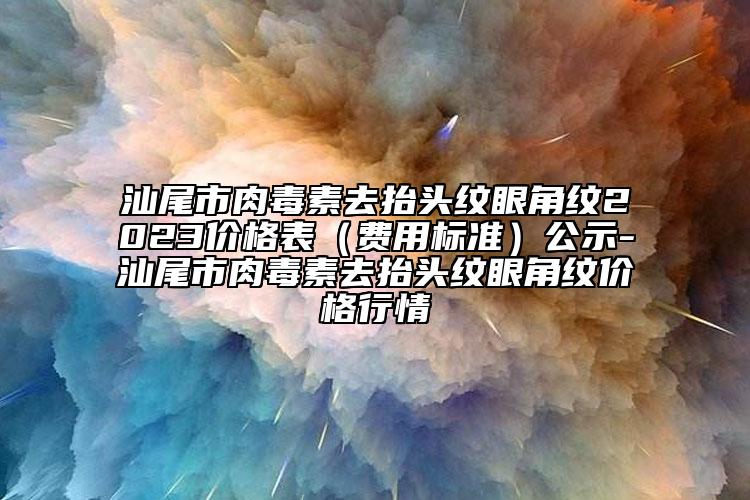 汕尾市肉毒素去抬头纹眼角纹2023价格表（费用标准）公示-汕尾市肉毒素去抬头纹眼角纹价格行情