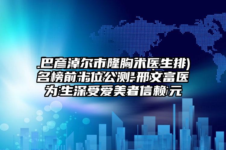 巴彦淖尔市隆胸术医生排名榜前十位公测-邢文富医生深受爱美者信赖