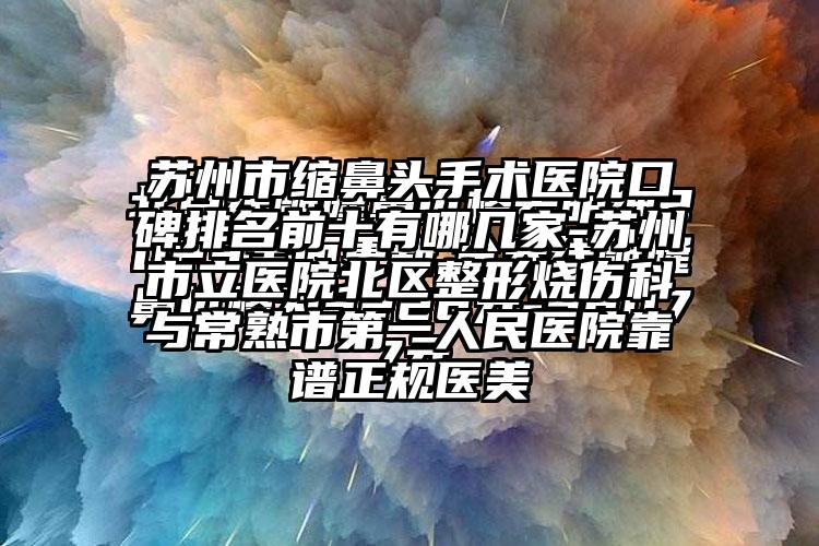 苏州市缩鼻头手术医院口碑排名前十有哪几家-苏州市立医院北区整形烧伤科与常熟市第一人民医院靠谱正规医美