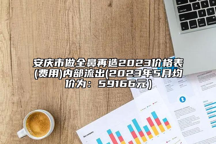 安庆市做全鼻再造2023价格表(费用)内部流出(2023年5月均价为：59166元）