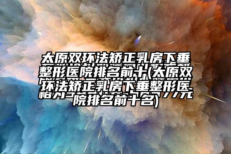 太原双环法矫正乳房下垂整形医院排名前十(太原双环法矫正乳房下垂整形医院排名前十名)